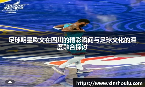 足球明星欧文在四川的精彩瞬间与足球文化的深度融合探讨