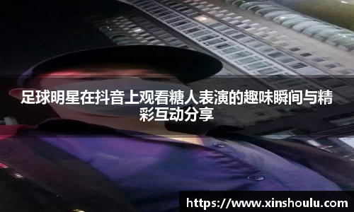 足球明星在抖音上观看糖人表演的趣味瞬间与精彩互动分享